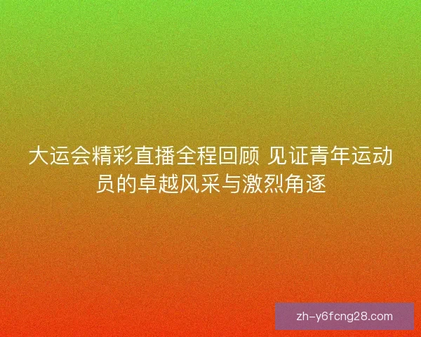 大运会精彩直播全程回顾 见证青年运动员的卓越风采与激烈角逐