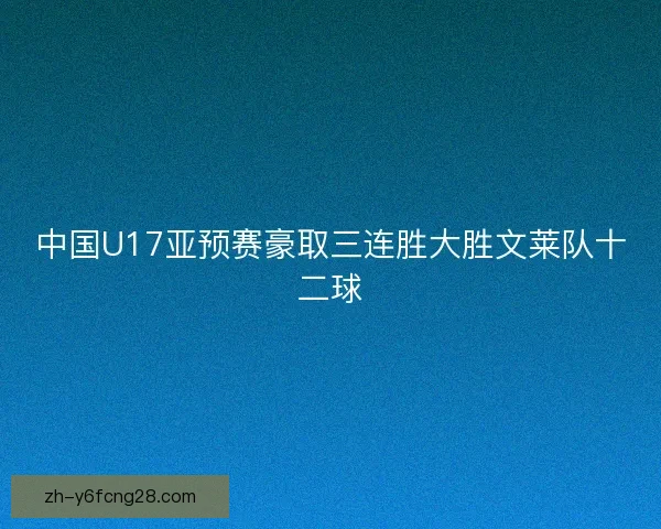 中国U17亚预赛豪取三连胜大胜文莱队十二球